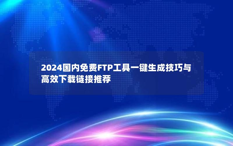 2024国内免费FTP工具一键生成技巧与高效下载链接推荐