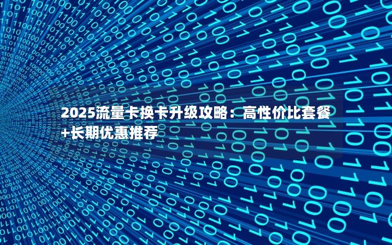 2025流量卡换卡升级攻略：高性价比套餐+长期优惠推荐