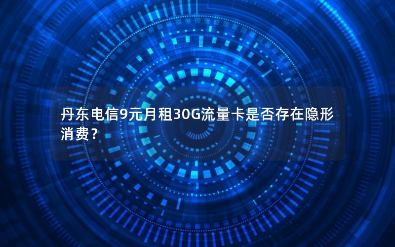 丹东电信9元月租30G流量卡是否存在隐形消费？