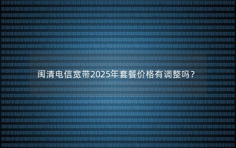 闽清电信宽带2025年套餐价格有调整吗？