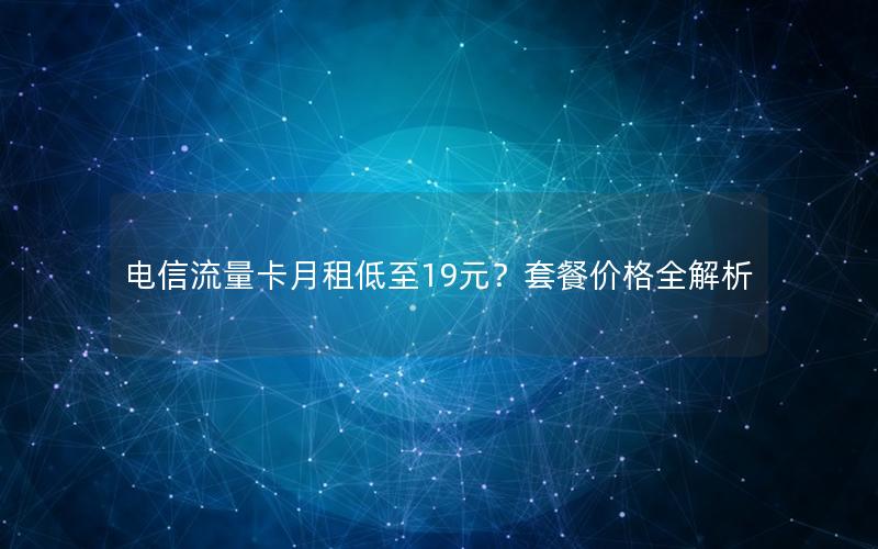 电信流量卡月租低至19元？套餐价格全解析