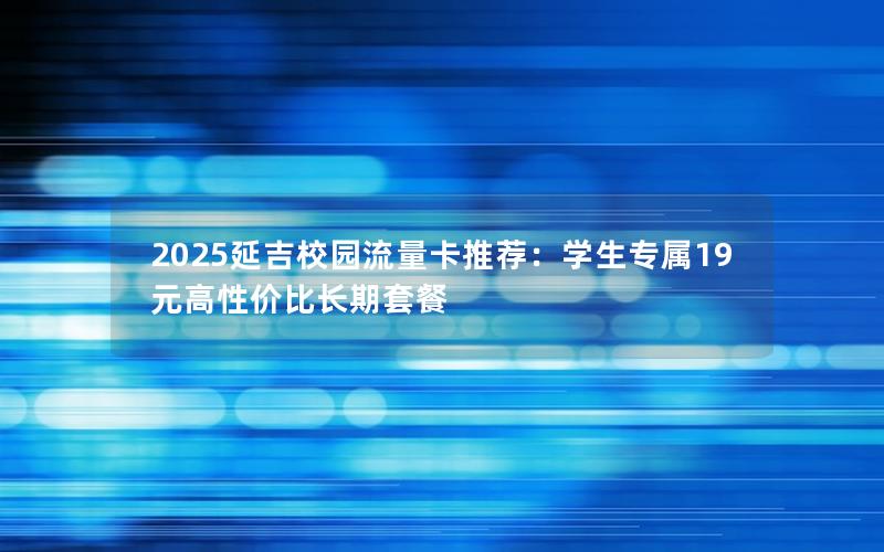 2025延吉校园流量卡推荐：学生专属19元高性价比长期套餐