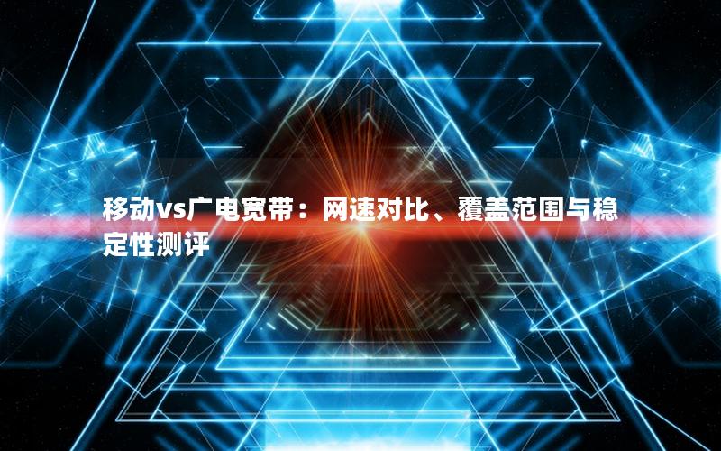 移动vs广电宽带：网速对比、覆盖范围与稳定性测评