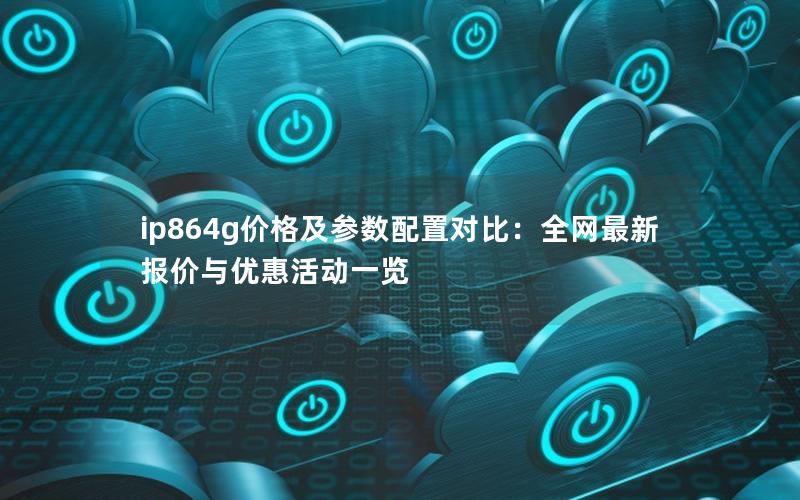 ip864g价格及参数配置对比：全网最新报价与优惠活动一览