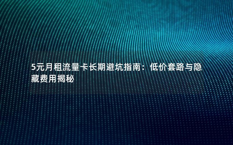 5元月租流量卡长期避坑指南：低价套路与隐藏费用揭秘