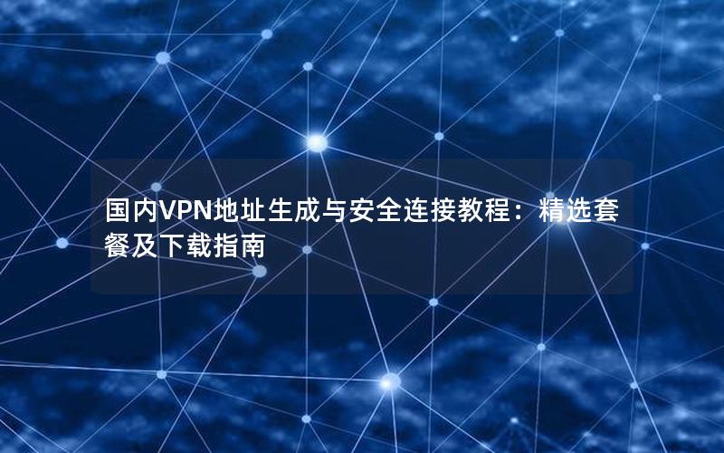 国内VPN地址生成与安全连接教程：精选套餐及下载指南