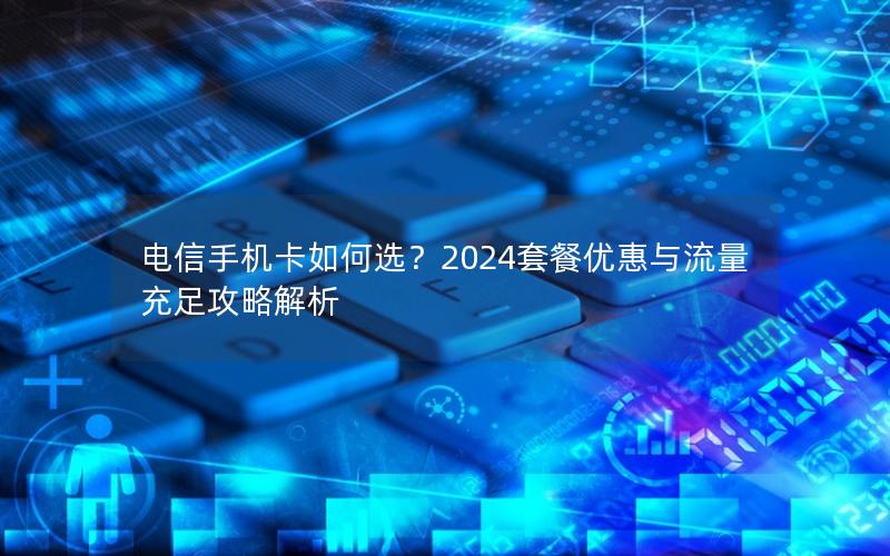 电信手机卡如何选？2024套餐优惠与流量充足攻略解析