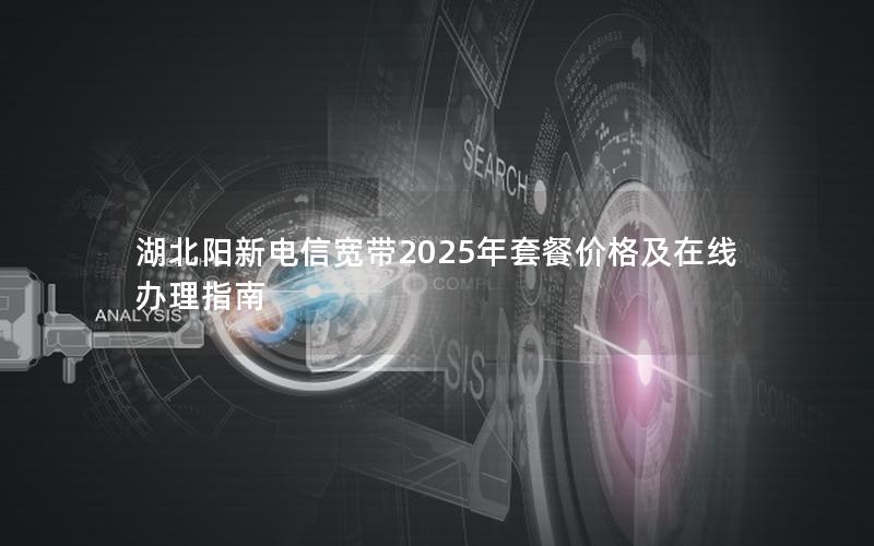 湖北阳新电信宽带2025年套餐价格及在线办理指南