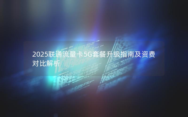 2025联通流量卡5G套餐升级指南及资费对比解析