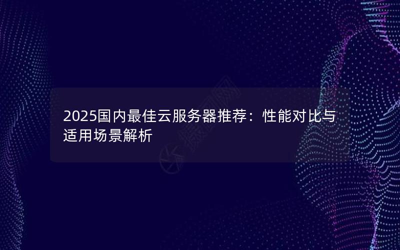 2025国内最佳云服务器推荐：性能对比与适用场景解析