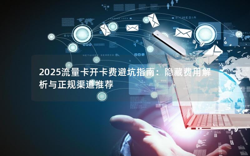 2025流量卡开卡费避坑指南：隐藏费用解析与正规渠道推荐