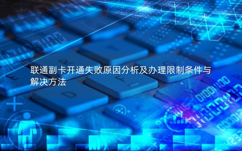 联通副卡开通失败原因分析及办理限制条件与解决方法