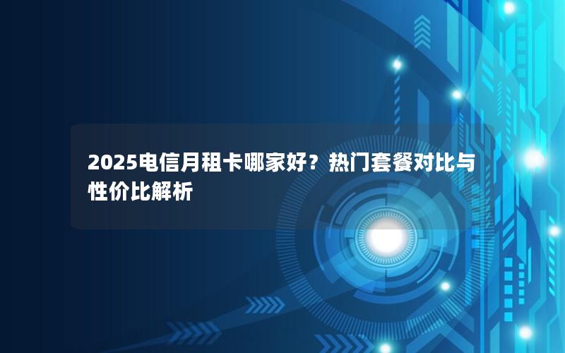 2025电信月租卡哪家好？热门套餐对比与性价比解析