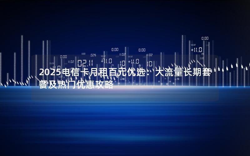 2025电信卡月租百元优选：大流量长期套餐及热门优惠攻略