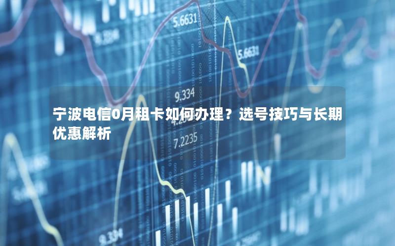 宁波电信0月租卡如何办理？选号技巧与长期优惠解析