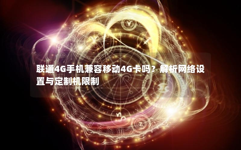 联通4G手机兼容移动4G卡吗？解析网络设置与定制机限制