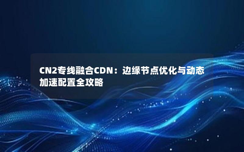 CN2专线融合CDN：边缘节点优化与动态加速配置全攻略