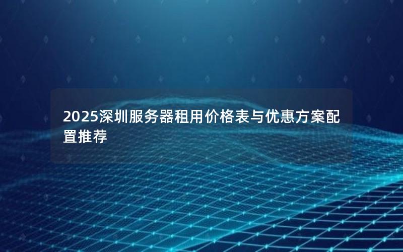 2025深圳服务器租用价格表与优惠方案配置推荐