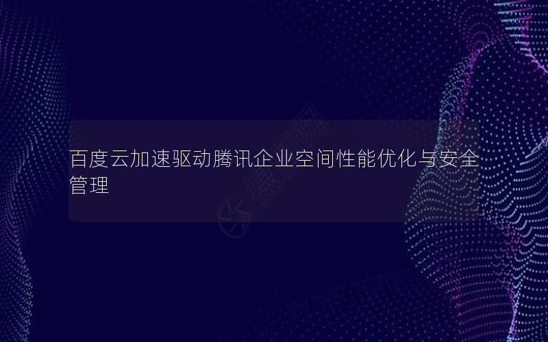 百度云加速驱动腾讯企业空间性能优化与安全管理