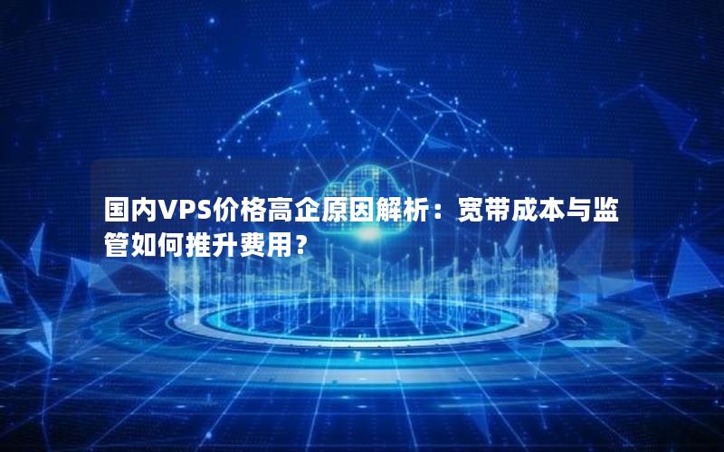 国内VPS价格高企原因解析：宽带成本与监管如何推升费用？