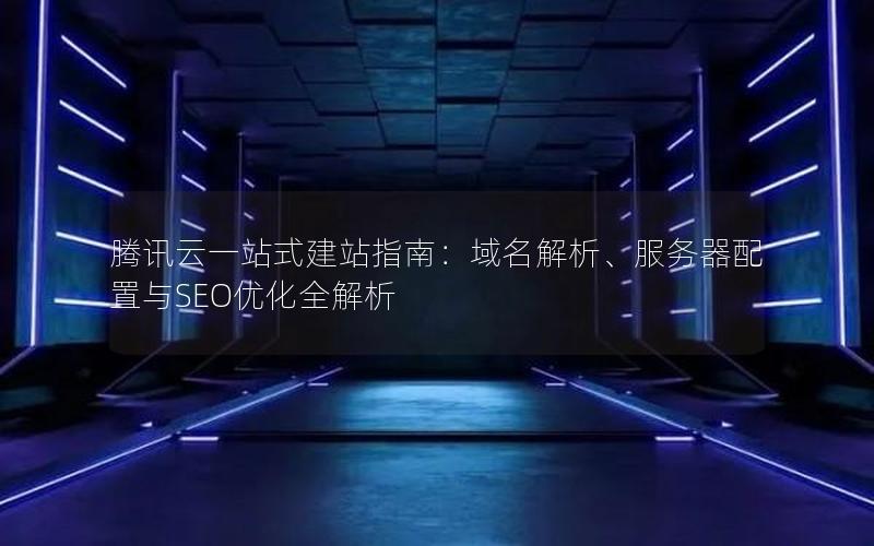 腾讯云一站式建站指南：域名解析、服务器配置与SEO优化全解析