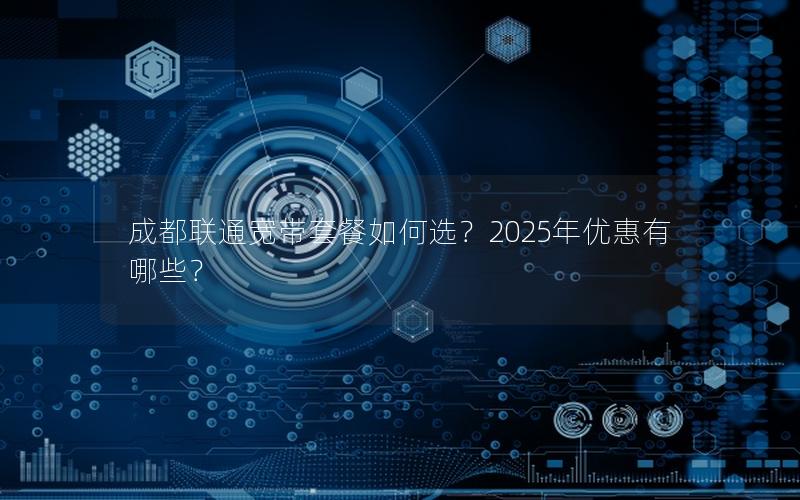 成都联通宽带套餐如何选？2025年优惠有哪些？