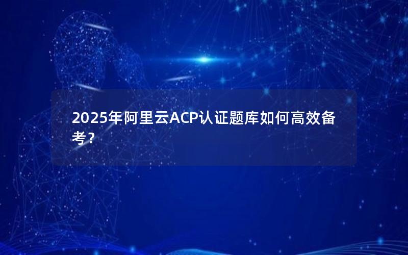 2025年阿里云ACP认证题库如何高效备考？