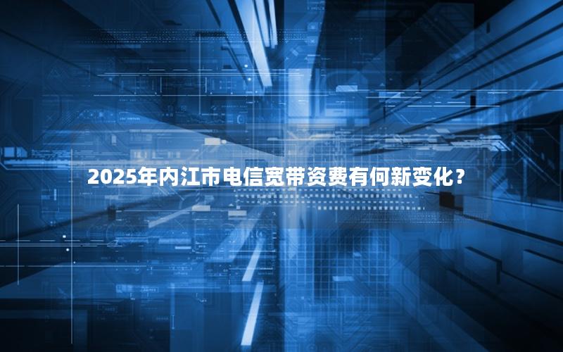 2025年内江市电信宽带资费有何新变化？