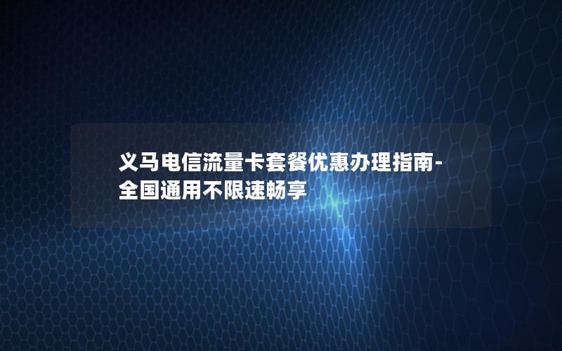 义马电信流量卡套餐优惠办理指南-全国通用不限速畅享