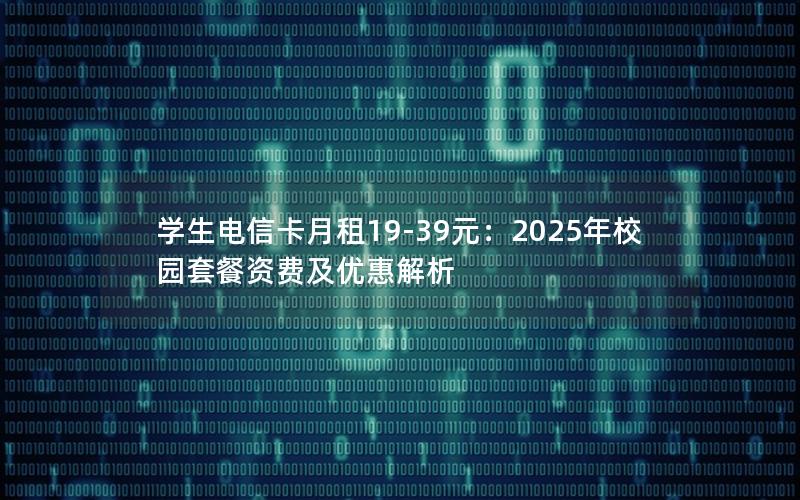 学生电信卡月租19-39元：2025年校园套餐资费及优惠解析