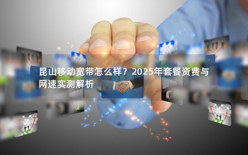 昆山移动宽带怎么样？2025年套餐资费与网速实测解析