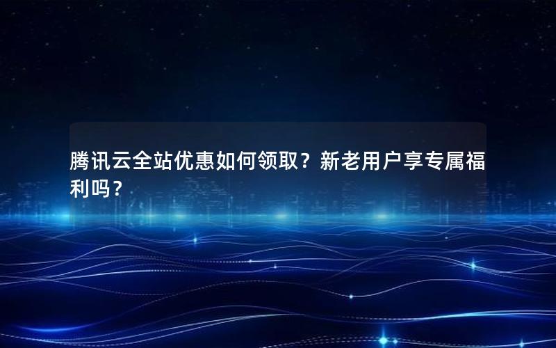 腾讯云全站优惠如何领取？新老用户享专属福利吗？