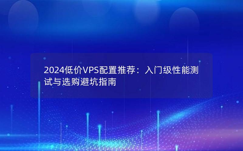 2024低价VPS配置推荐：入门级性能测试与选购避坑指南