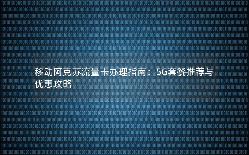 移动阿克苏流量卡办理指南：5G套餐推荐与优惠攻略