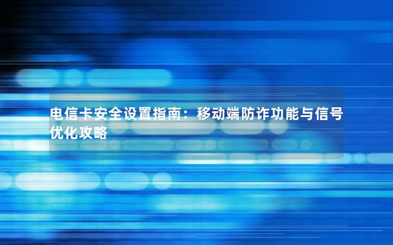 电信卡安全设置指南：移动端防诈功能与信号优化攻略