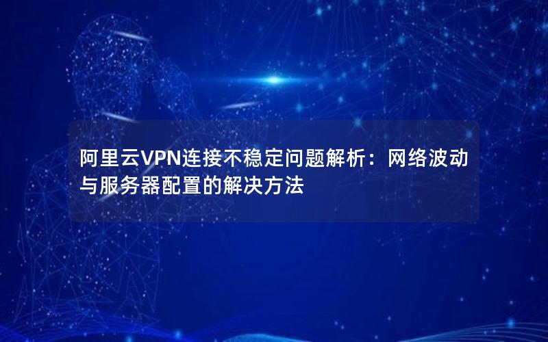 阿里云VPN连接不稳定问题解析：网络波动与服务器配置的解决方法