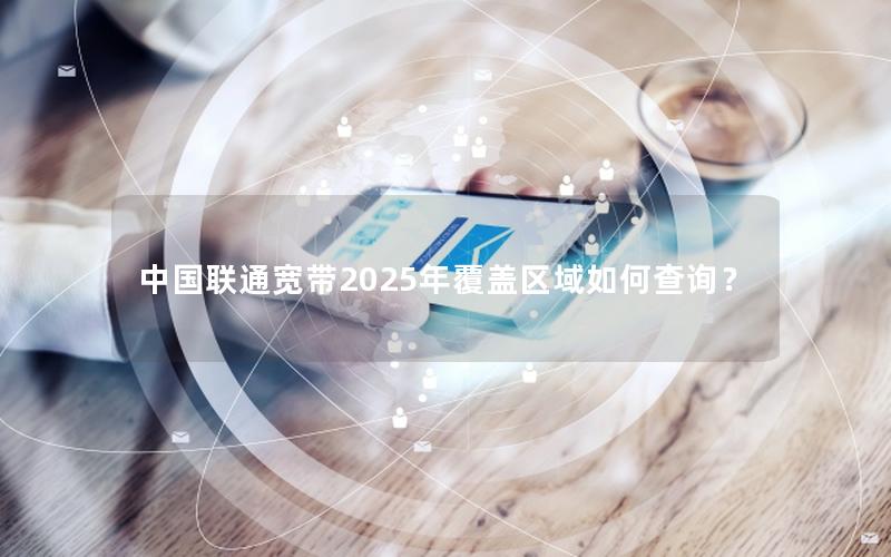 中国联通宽带2025年覆盖区域如何查询？