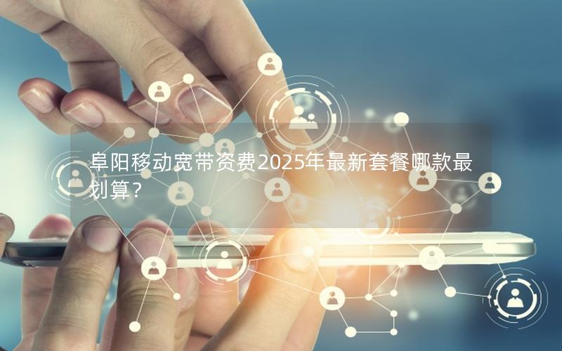 阜阳移动宽带资费2025年最新套餐哪款最划算？