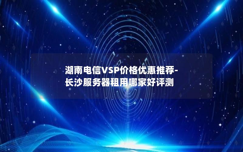 湖南电信VSP价格优惠推荐-长沙服务器租用哪家好评测