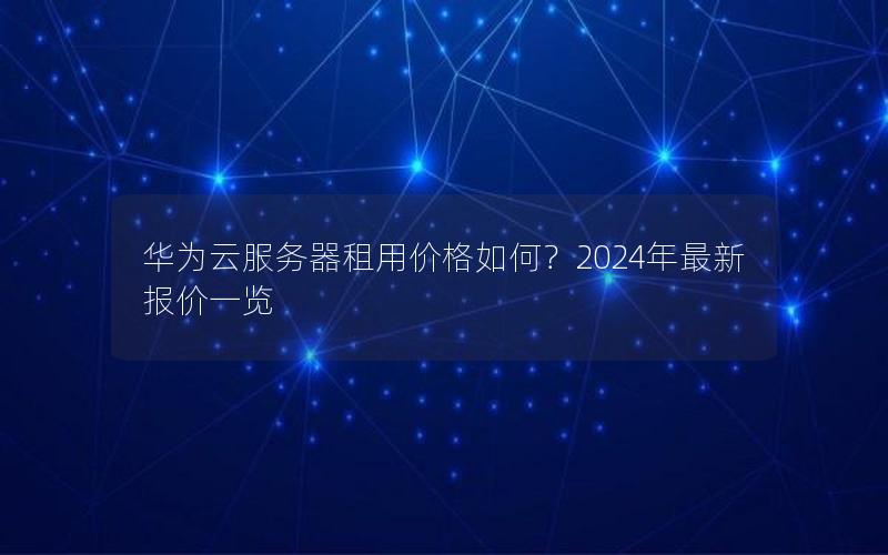 华为云服务器租用价格如何？2024年最新报价一览