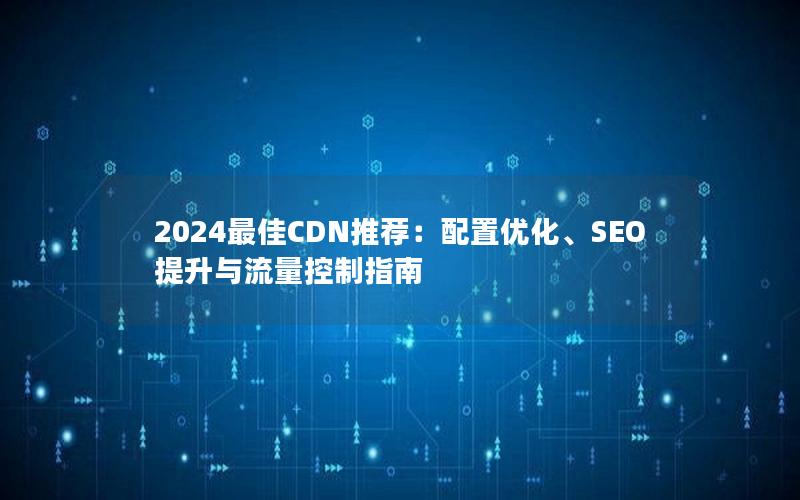 2024最佳CDN推荐：配置优化、SEO提升与流量控制指南