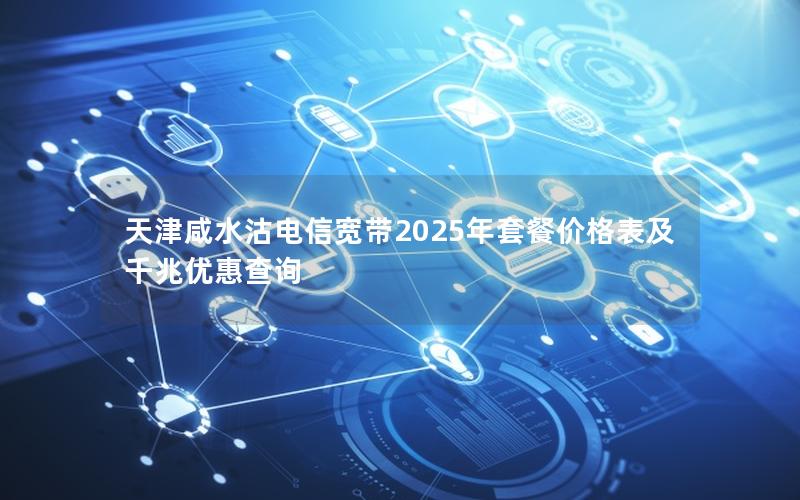 天津咸水沽电信宽带2025年套餐价格表及千兆优惠查询