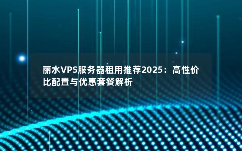 丽水VPS服务器租用推荐2025：高性价比配置与优惠套餐解析