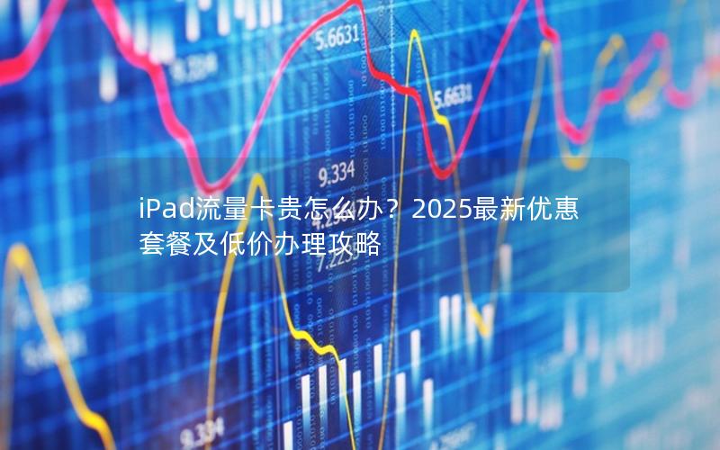 iPad流量卡贵怎么办？2025最新优惠套餐及低价办理攻略