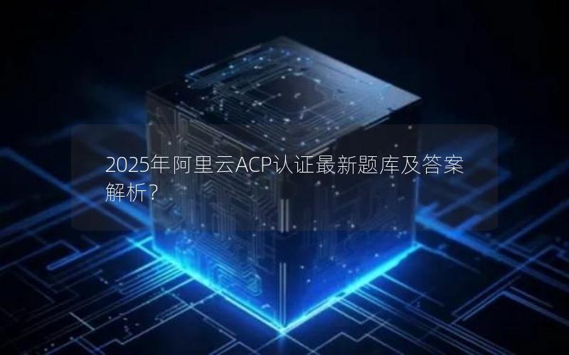 2025年阿里云ACP认证最新题库及答案解析？