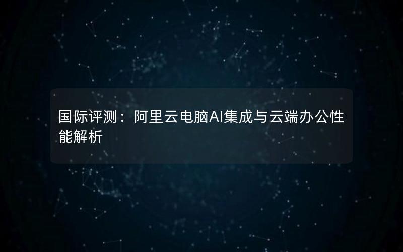 国际评测：阿里云电脑AI集成与云端办公性能解析