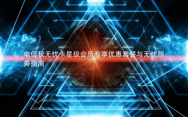 电信我无忧卡星级会员专享优惠套餐与无忧服务指南