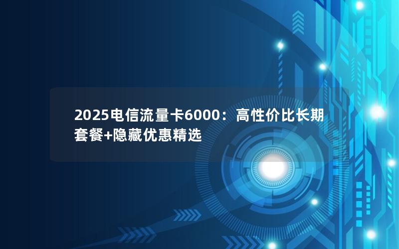 2025电信流量卡6000：高性价比长期套餐+隐藏优惠精选