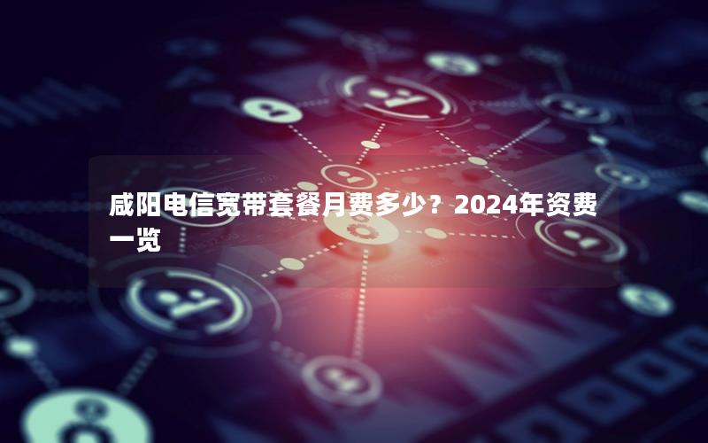 咸阳电信宽带套餐月费多少？2024年资费一览