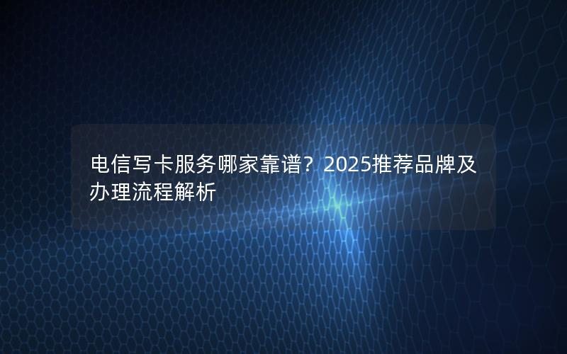 电信写卡服务哪家靠谱？2025推荐品牌及办理流程解析